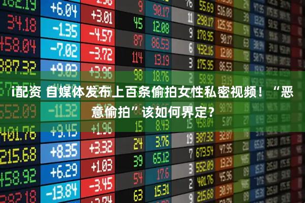 i配资 自媒体发布上百条偷拍女性私密视频！“恶意偷拍”该如何界定？
