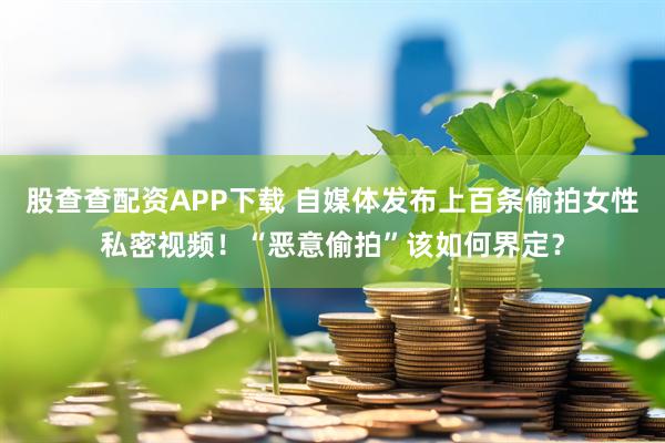 股查查配资APP下载 自媒体发布上百条偷拍女性私密视频！“恶意偷拍”该如何界定？