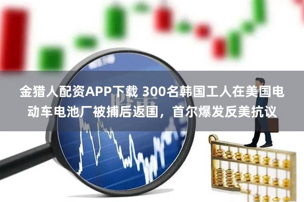 金猎人配资APP下载 300名韩国工人在美国电动车电池厂被捕后返国，首尔爆发反美抗议
