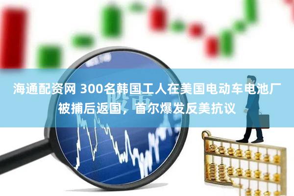 海通配资网 300名韩国工人在美国电动车电池厂被捕后返国，首尔爆发反美抗议