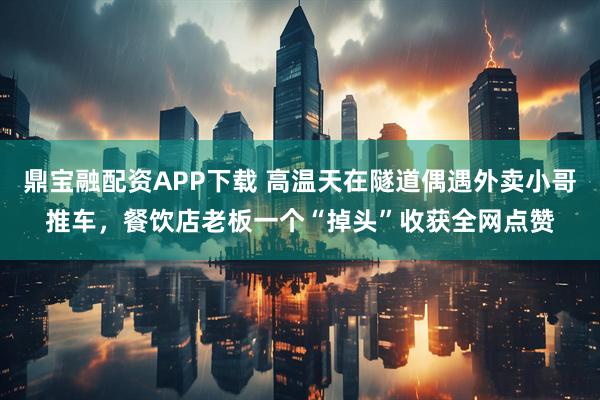 鼎宝融配资APP下载 高温天在隧道偶遇外卖小哥推车，餐饮店老板一个“掉头”收获全网点赞