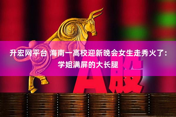 升宏网平台 海南一高校迎新晚会女生走秀火了：学姐满屏的大长腿