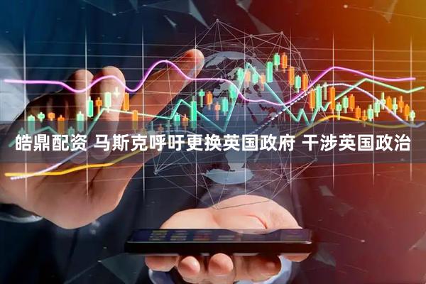 皓鼎配资 马斯克呼吁更换英国政府 干涉英国政治