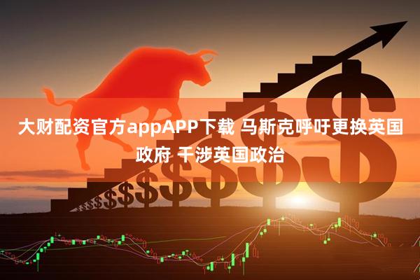 大财配资官方appAPP下载 马斯克呼吁更换英国政府 干涉英国政治