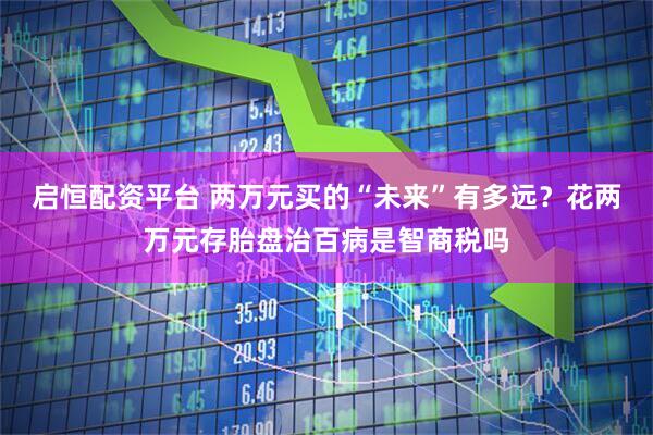 启恒配资平台 两万元买的“未来”有多远？花两万元存胎盘治百病是智商税吗