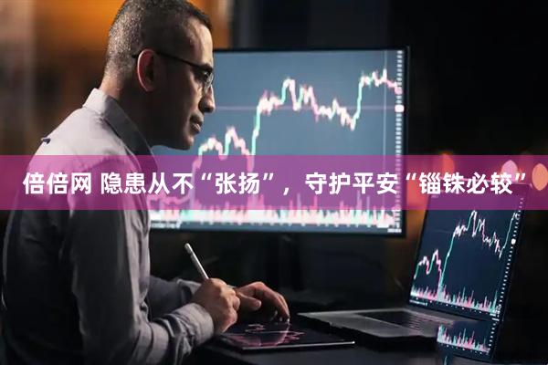 倍倍网 隐患从不“张扬”，守护平安“锱铢必较”