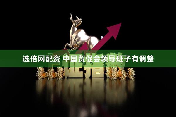 选倍网配资 中国贸促会领导班子有调整