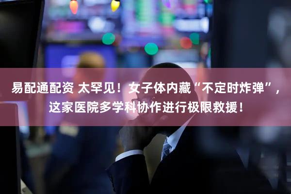 易配通配资 太罕见！女子体内藏“不定时炸弹”，这家医院多学科协作进行极限救援！