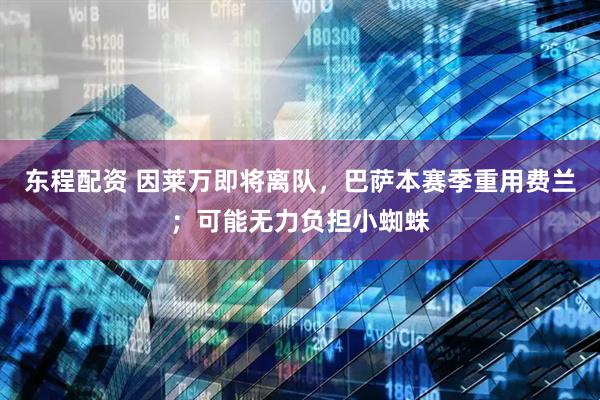 东程配资 因莱万即将离队，巴萨本赛季重用费兰；可能无力负担小蜘蛛