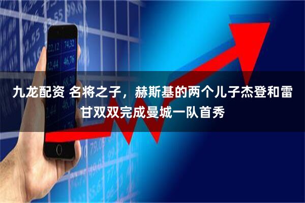 九龙配资 名将之子，赫斯基的两个儿子杰登和雷甘双双完成曼城一队首秀