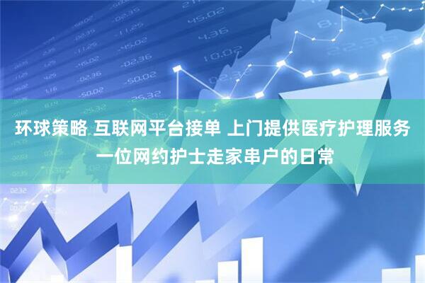 环球策略 互联网平台接单 上门提供医疗护理服务 一位网约护士走家串户的日常
