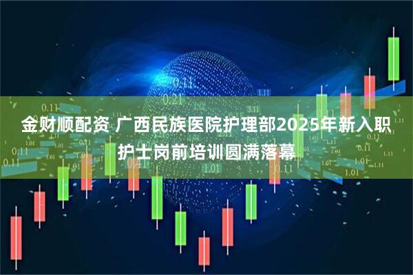 金财顺配资 广西民族医院护理部2025年新入职护士岗前培训圆满落幕