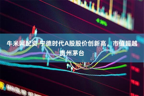 牛米网配资 宁德时代A股股价创新高，市值超越贵州茅台