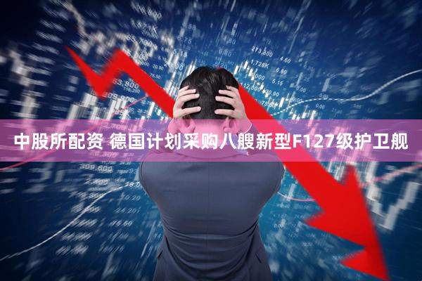 中股所配资 德国计划采购八艘新型F127级护卫舰