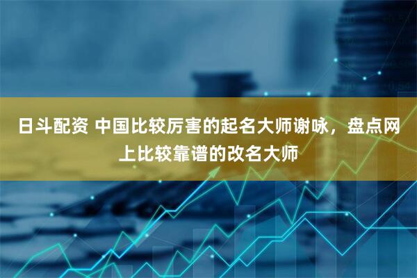 日斗配资 中国比较厉害的起名大师谢咏，盘点网上比较靠谱的改名大师