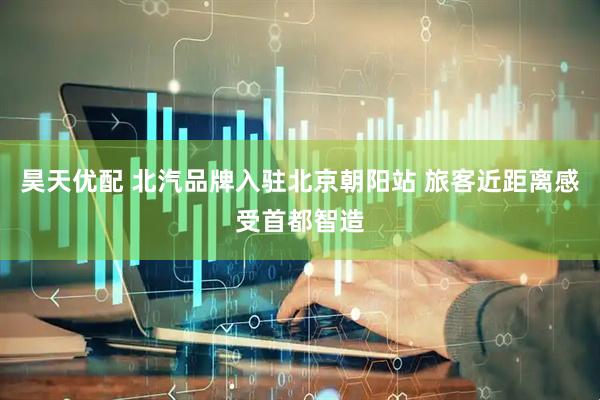 昊天优配 北汽品牌入驻北京朝阳站 旅客近距离感受首都智造