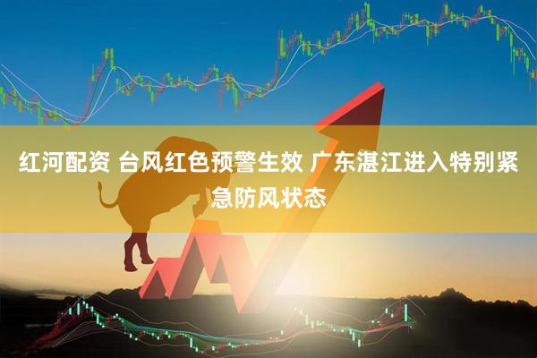 红河配资 台风红色预警生效 广东湛江进入特别紧急防风状态