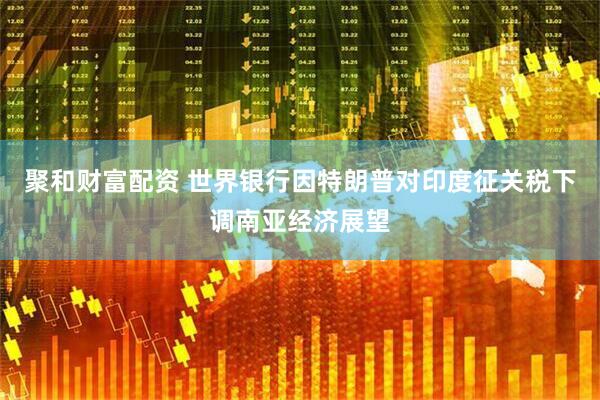 聚和财富配资 世界银行因特朗普对印度征关税下调南亚经济展望