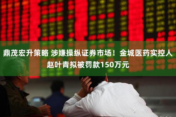 鼎茂宏升策略 涉嫌操纵证券市场！金城医药实控人赵叶青拟被罚款150万元