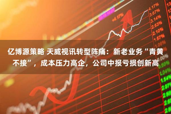 亿博源策略 天威视讯转型阵痛：新老业务“青黄不接”，成本压力高企，公司中报亏损创新高