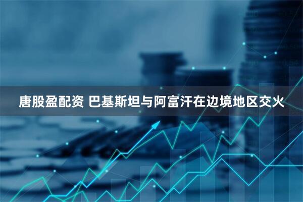 唐股盈配资 巴基斯坦与阿富汗在边境地区交火