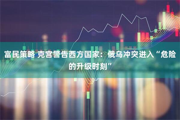 富民策略 克宫警告西方国家：俄乌冲突进入“危险的升级时刻”