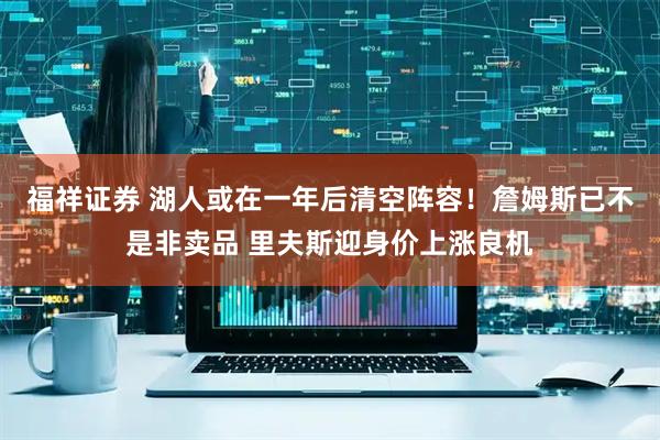 福祥证券 湖人或在一年后清空阵容！詹姆斯已不是非卖品 里夫斯迎身价上涨良机