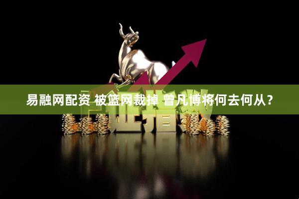 易融网配资 被篮网裁掉 曾凡博将何去何从？