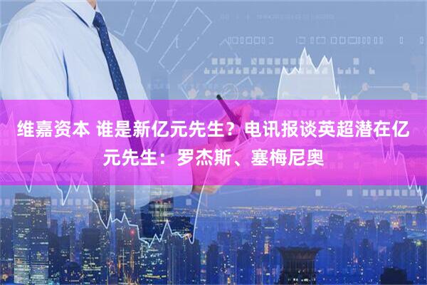维嘉资本 谁是新亿元先生？电讯报谈英超潜在亿元先生：罗杰斯、塞梅尼奥