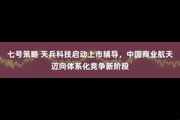 七号策略 天兵科技启动上市辅导，中国商业航天迈向体系化竞争新阶段