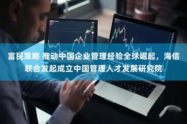 富民策略 推动中国企业管理经验全球崛起，海信联合发起成立中国管理人才发展研究院